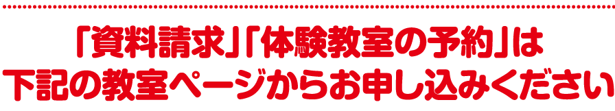 「資料請求」「体験教室の予約」は下記の教室ページからお申し込みください