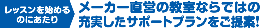 レッスンを始めるのにあたりメーカー直営の教室ならではの充実したサポートプランをご提案！